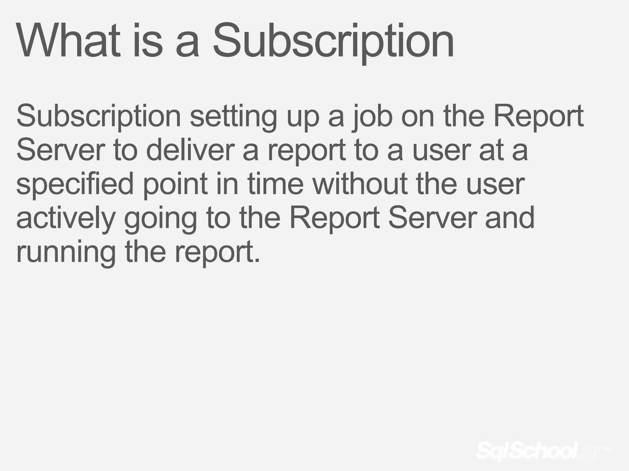 What is a Subscription
Subscription setting up a job on the Report
Server to deliver a report to a user at a
specified point in time without the user
actively going to the Report Server and
running the report.
 