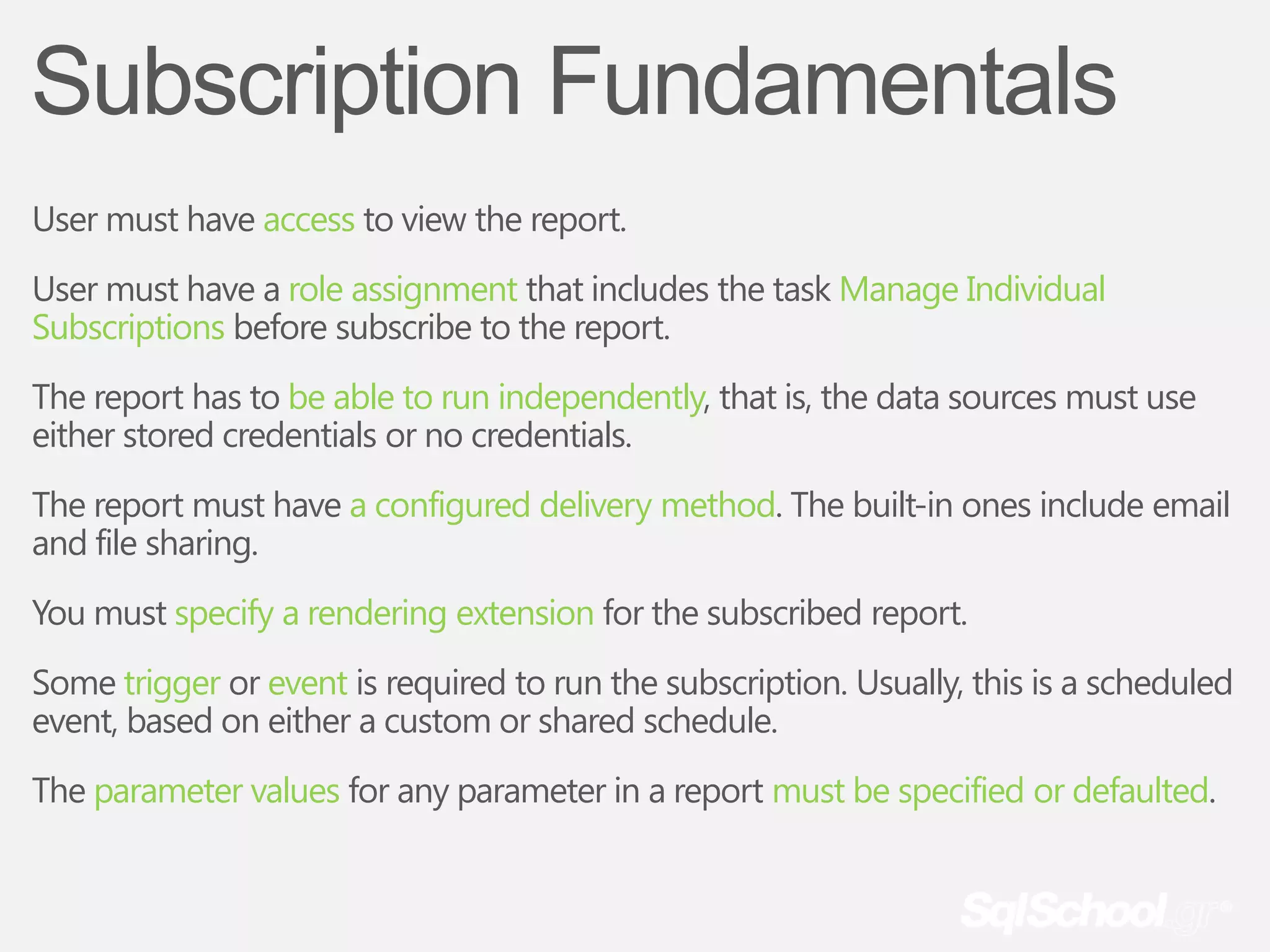 Subscription Fundamentals
User must have access to view the report.
User must have a role assignment that includes the task Manage Individual
Subscriptions before subscribe to the report.
The report has to be able to run independently, that is, the data sources must use
either stored credentials or no credentials.
The report must have a configured delivery method. The built-in ones include email
and file sharing.
You must specify a rendering extension for the subscribed report.
Some trigger or event is required to run the subscription. Usually, this is a scheduled
event, based on either a custom or shared schedule.
The parameter values for any parameter in a report must be specified or defaulted.
 