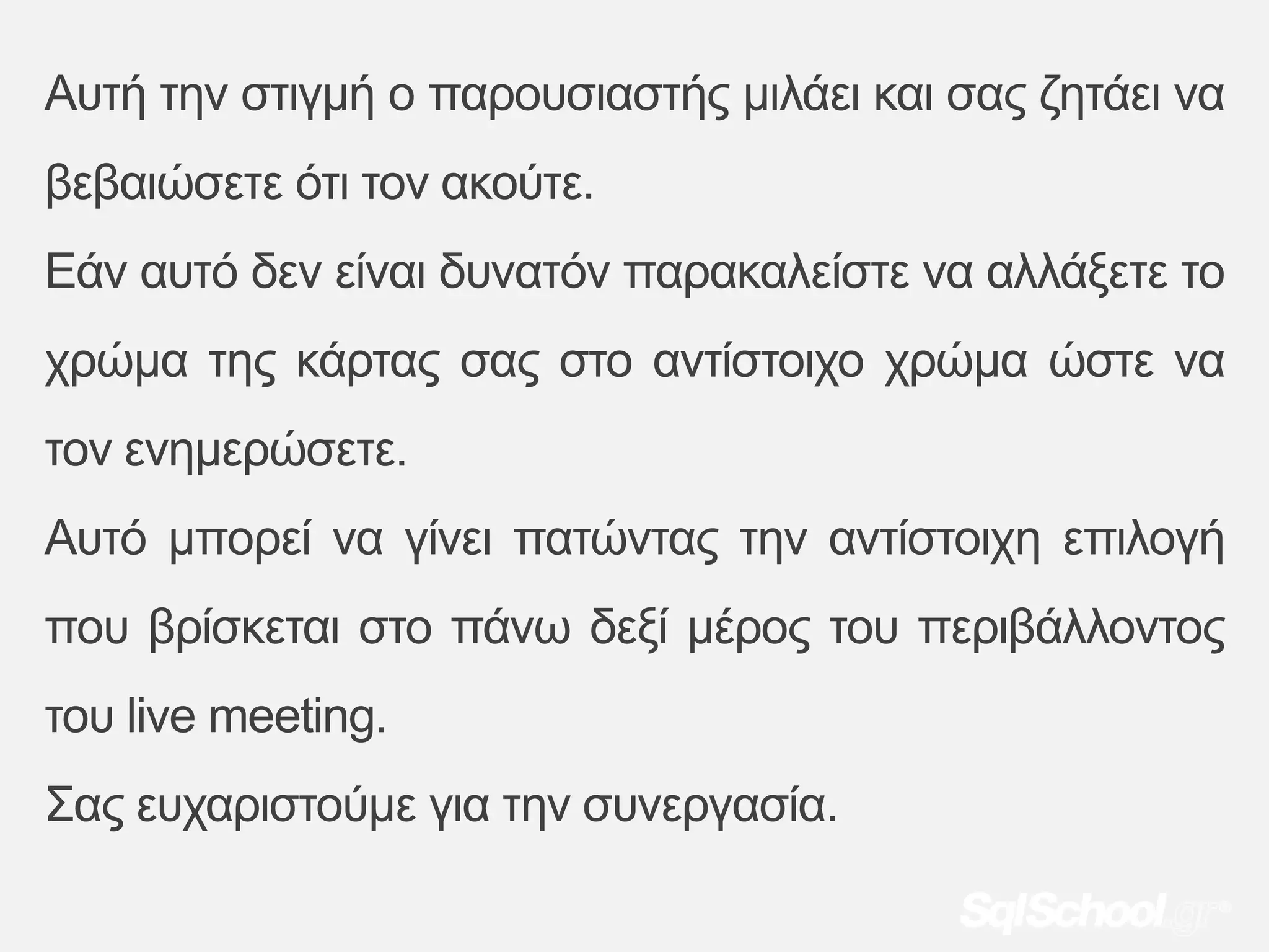 Απηή ηελ ζηηγκή ν παξνπζηαζηήο κηιάεη θαη ζαο δεηάεη λα
βεβαηώζεηε όηη ηνλ αθνύηε.
Εάλ απηό δελ είλαη δπλαηόλ παξαθαιείζηε λα αιιάμεηε ην
ρξώκα ηεο θάξηαο ζαο ζην αληίζηνηρν ρξώκα ώζηε λα
ηνλ ελεκεξώζεηε.
Απηό κπνξεί λα γίλεη παηώληαο ηελ αληίζηνηρε επηινγή
πνπ βξίζθεηαη ζην πάλω δεμί κέξνο ηνπ πεξηβάιινληνο
ηνπ live meeting.
Σαο επραξηζηνύκε γηα ηελ ζπλεξγαζία.
 