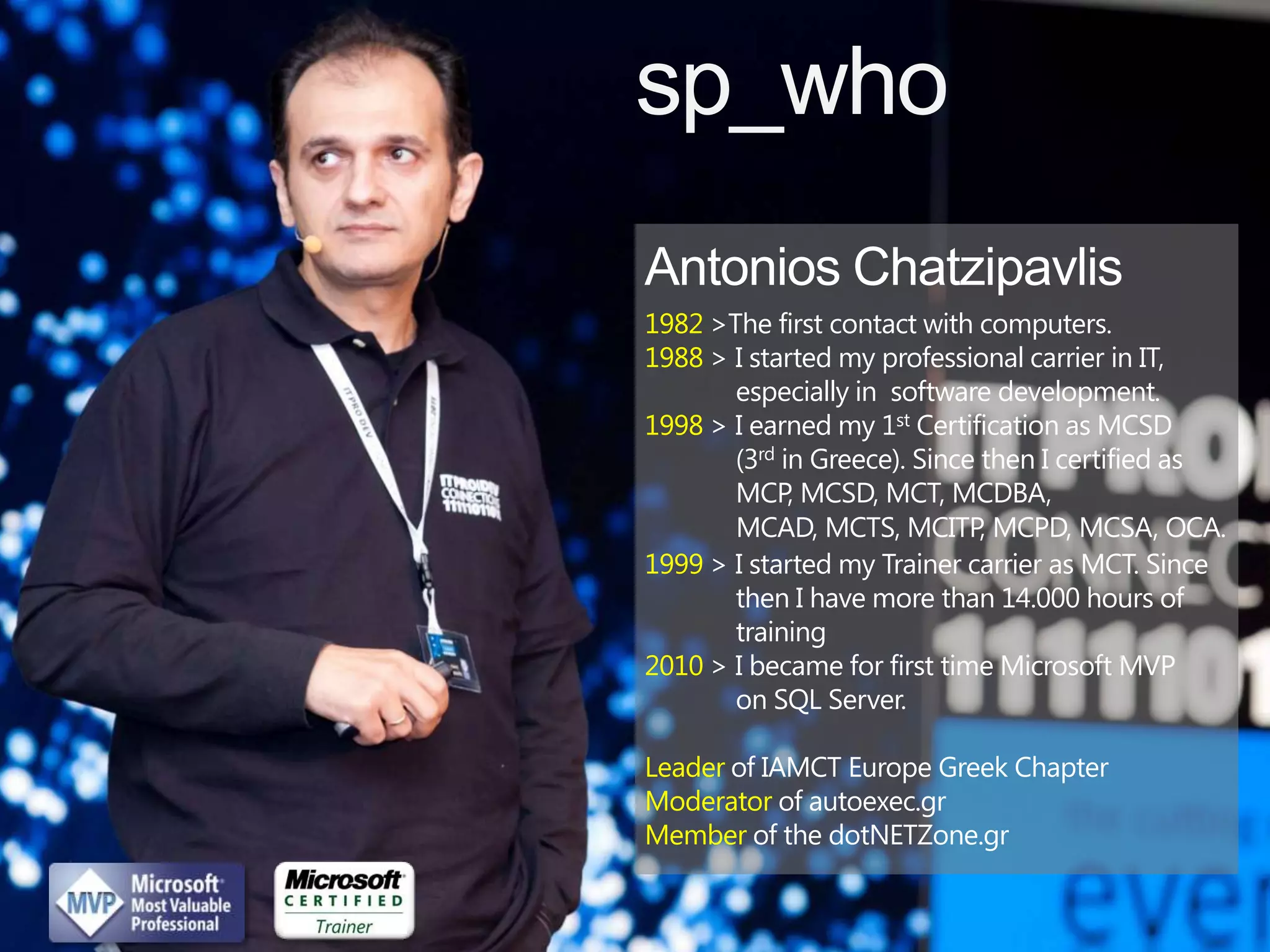 sp_who

1982 >The first contact with computers.
1988 > I started my professional carrier in IT,
       especially in software development.
1998 > I earned my 1st Certification as MCSD
       (3rd in Greece). Since then I certified as
       MCP, MCSD, MCT, MCDBA,
       MCAD, MCTS, MCITP, MCPD, MCSA, OCA.
1999 > I started my Trainer carrier as MCT. Since
       then I have more than 14.000 hours of
       training
2010 > I became for first time Microsoft MVP
       on SQL Server.

Leader of IAMCT Europe Greek Chapter
Moderator of autoexec.gr
Member of the dotNETZone.gr
 