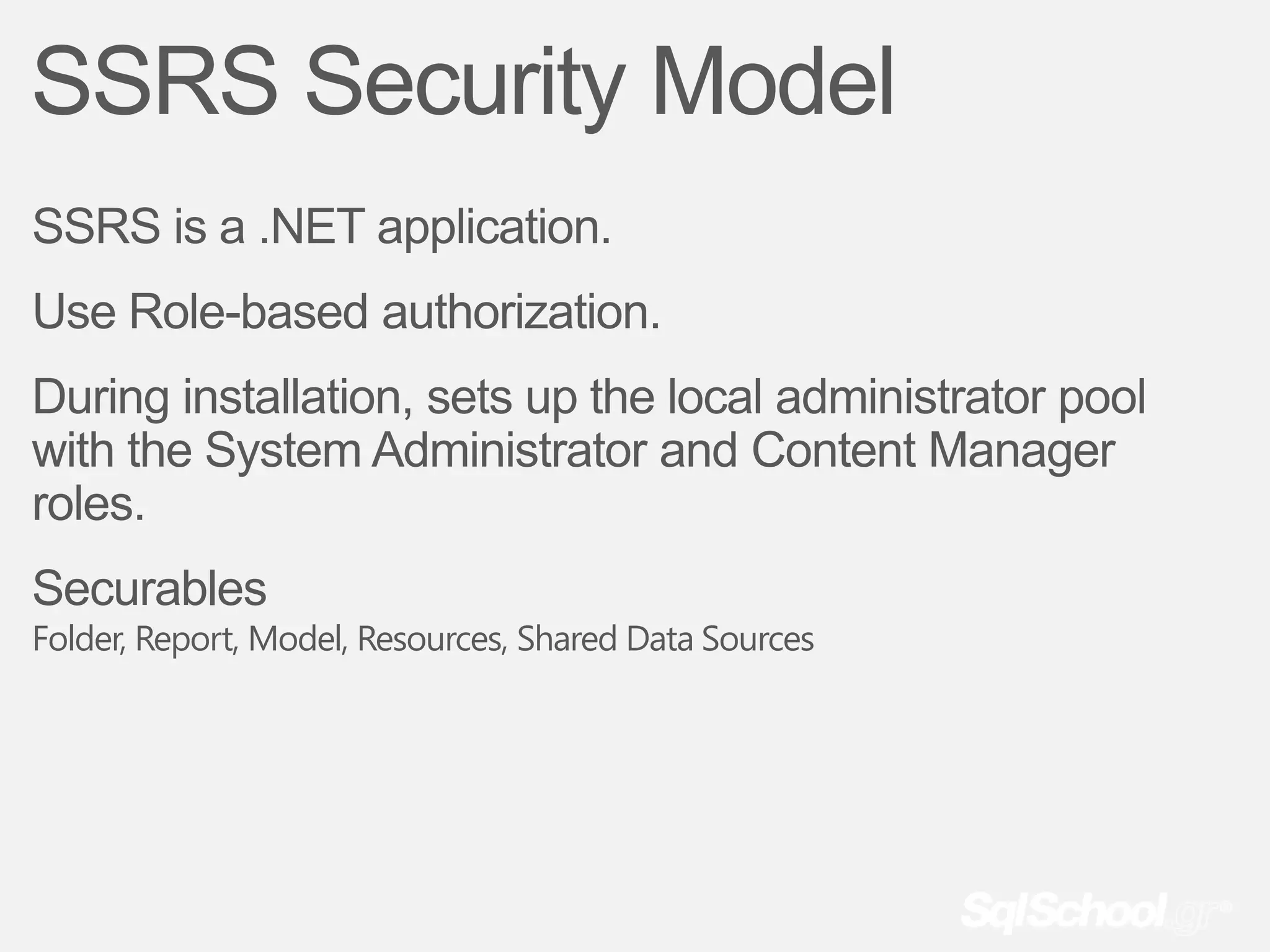 SSRS Security Model
SSRS is a .NET application.
Use Role-based authorization.
During installation, sets up the local administrator pool
with the System Administrator and Content Manager
roles.
Securables
Folder, Report, Model, Resources, Shared Data Sources
 