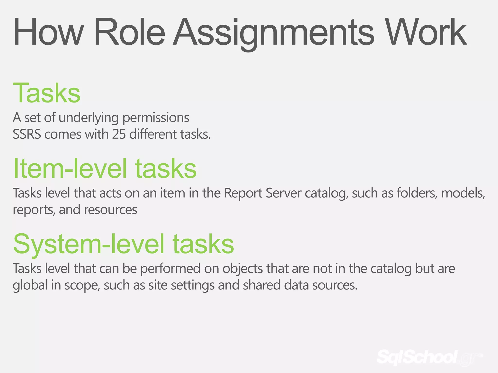 How Role Assignments Work
Tasks
A set of underlying permissions
SSRS comes with 25 different tasks.

Item-level tasks
Tasks level that acts on an item in the Report Server catalog, such as folders, models,
reports, and resources

System-level tasks
Tasks level that can be performed on objects that are not in the catalog but are
global in scope, such as site settings and shared data sources.
 