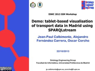 ISWC 2013 SSN Workshop
Demo: tablet-based visualisation
of transport data in Madrid using
SPARQLstream
Jean-Paul Calbimonte, Alejandro
Fernández Carrera, Oscar Corcho
22/10/2013
Ontology Engineering Group
Facultad de Informática, Universidad Politécnica de Madrid
jp.calbimonte@upm.es, ocorcho@fi.upm.es