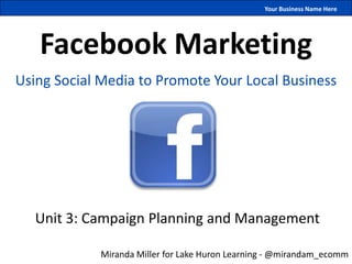 Your Business Name Here




   Facebook Marketing
Using Social Media to Promote Your Local Business




   Unit 3: Campaign Planning and Management

             Miranda Miller for Lake Huron Learning - @mirandam_ecomm
 