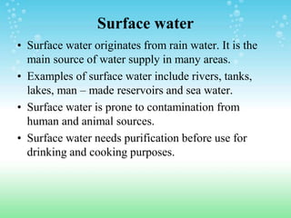 Surface water
• Surface water originates from rain water. It is the
main source of water supply in many areas.
• Examples of surface water include rivers, tanks,
lakes, man – made reservoirs and sea water.
• Surface water is prone to contamination from
human and animal sources.
• Surface water needs purification before use for
drinking and cooking purposes.
 