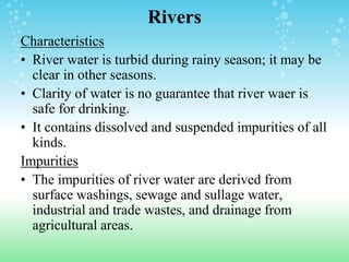 Rivers
Characteristics
• River water is turbid during rainy season; it may be
clear in other seasons.
• Clarity of water is no guarantee that river waer is
safe for drinking.
• It contains dissolved and suspended impurities of all
kinds.
Impurities
• The impurities of river water are derived from
surface washings, sewage and sullage water,
industrial and trade wastes, and drainage from
agricultural areas.
 