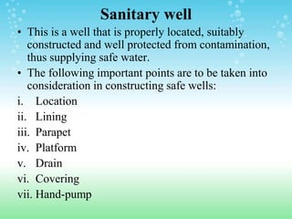 Sanitary well
• This is a well that is properly located, suitably
constructed and well protected from contamination,
thus supplying safe water.
• The following important points are to be taken into
consideration in constructing safe wells:
i. Location
ii. Lining
iii. Parapet
iv. Platform
v. Drain
vi. Covering
vii. Hand-pump
 