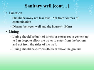 Sanitary well [cont…]
• Location
– Should be away not less than 15m from sources of
contamination
– Distant between well and the house (<100m)
• Lining
– Lining should be built of bricks or stones set in cement up
to 6 m deep, to allow the water to enter from the bottom
and not from the sides of the well.
– Lining should be curried 60-90cm above the ground
 