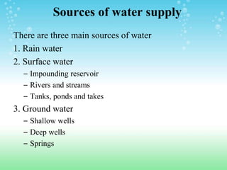 Sources of water supply
There are three main sources of water
1. Rain water
2. Surface water
– Impounding reservoir
– Rivers and streams
– Tanks, ponds and takes
3. Ground water
– Shallow wells
– Deep wells
– Springs
 