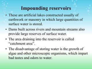 Impounding reservoirs
• These are artificial lakes constructed usually of
earthwork or masonry in which large quantities of
surface water is stored.
• Dams built across rivers and mountain streams also
provide large reserves of surface water.
• The area draining into the reservoir is called
“catchment area”.
• The disadvantage of storing water is the growth of
algae and other microscopic organisms, which impart
bad tastes and odors to water.
 