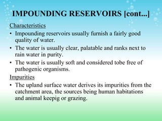 IMPOUNDING RESERVOIRS [cont...]
Characteristics
• Impounding reservoirs usually furnish a fairly good
quality of water.
• The water is usually clear, palatable and ranks next to
rain water in purity.
• The water is usually soft and considered tobe free of
pathogenic organisms.
Impurities
• The upland surface water derives its impurities from the
catchment area, the sources being human habitations
and animal keepig or grazing.
 