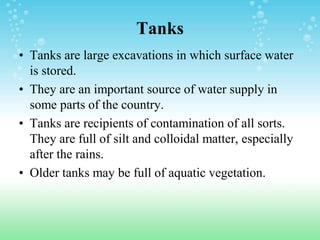Tanks
• Tanks are large excavations in which surface water
is stored.
• They are an important source of water supply in
some parts of the country.
• Tanks are recipients of contamination of all sorts.
They are full of silt and colloidal matter, especially
after the rains.
• Older tanks may be full of aquatic vegetation.
 