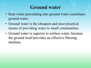Ground water
• Rain water percolating into ground water constitutes
ground water.
• Ground water is the cheapest and most practical
means of providing water to small communities.
• Ground water is superior to surface water, because
the ground itself provides an effective filtering
medium.
 