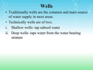 Wells
• Traditionally wells are the common and main source
of water supply in most areas.
• Technically wells are of two;
i. Shallow wells- tap subsoil water
ii. Deep wells- taps water from the water bearing
stratum
 
