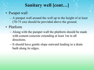 Sanitary well [cont…]
• Parapet wall
– A parapet wall around the well up to the height of at least
(70-75 cm) should be provided above the ground.
• Platform
– Along with the parapet wall the platform should be made
with cement concrete extending at least 1m in all
directions.
– It should have gentle slope outward leading to a drain
built along its edges.
 