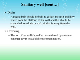 Sanitary well [cont…]
• Drain
– A pucca drain should be built to collect the spilt and dirty
water from the platform of the well and this should be
channeled to a drain or soak pit that is away from the
well.
• Covering
– The top of the well should be covered well by a cement
concrete cover to avoid direct contamination.
 