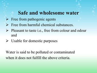 Safe and wholesome water
 Free from pathogenic agents
 Free from harmful chemical substances.
 Pleasant to taste i.e., free from colour and odour
and
 Usable for domestic purposes
Water is said to be polluted or contaminated
when it does not fulfill the above criteria.
 