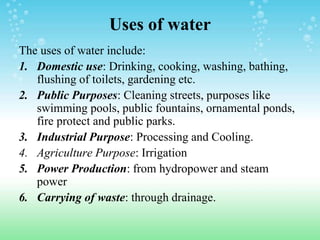 Uses of water
The uses of water include:
1. Domestic use: Drinking, cooking, washing, bathing,
flushing of toilets, gardening etc.
2. Public Purposes: Cleaning streets, purposes like
swimming pools, public fountains, ornamental ponds,
fire protect and public parks.
3. Industrial Purpose: Processing and Cooling.
4. Agriculture Purpose: Irrigation
5. Power Production: from hydropower and steam
power
6. Carrying of waste: through drainage.
 