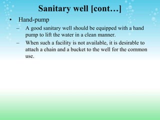 Sanitary well [cont…]
• Hand-pump
– A good sanitary well should be equipped with a hand
pump to lift the water in a clean manner.
– When such a facility is not available, it is desirable to
attach a chain and a bucket to the well for the common
use.
 