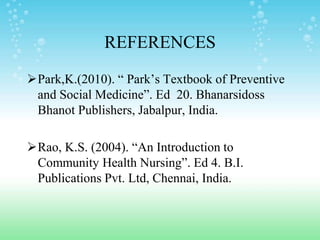 REFERENCES
Park,K.(2010). “ Park’s Textbook of Preventive
and Social Medicine”. Ed 20. Bhanarsidoss
Bhanot Publishers, Jabalpur, India.
Rao, K.S. (2004). “An Introduction to
Community Health Nursing”. Ed 4. B.I.
Publications Pvt. Ltd, Chennai, India.
 