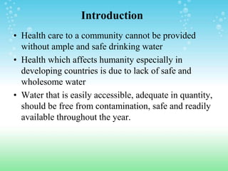 Introduction
• Health care to a community cannot be provided
without ample and safe drinking water
• Health which affects humanity especially in
developing countries is due to lack of safe and
wholesome water
• Water that is easily accessible, adequate in quantity,
should be free from contamination, safe and readily
available throughout the year.
 