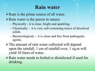 Rain water
Rain is the prime source of all water.
Rain water is the purest in nature:
– Physically - it is clear, bright and sparkling.
– Chemically - it is very soft containing traces of dissolved
solids.
– Bacteriologicaly – it is clean and free from pathogenic
agents.
The amount of rain water collected will depend
upon the rainfall. 1 cm of rainfall over, 1 sq.m will
yield 10 liters of water.
Rain water needs to boiled or disinfected if used for
drinking.
 