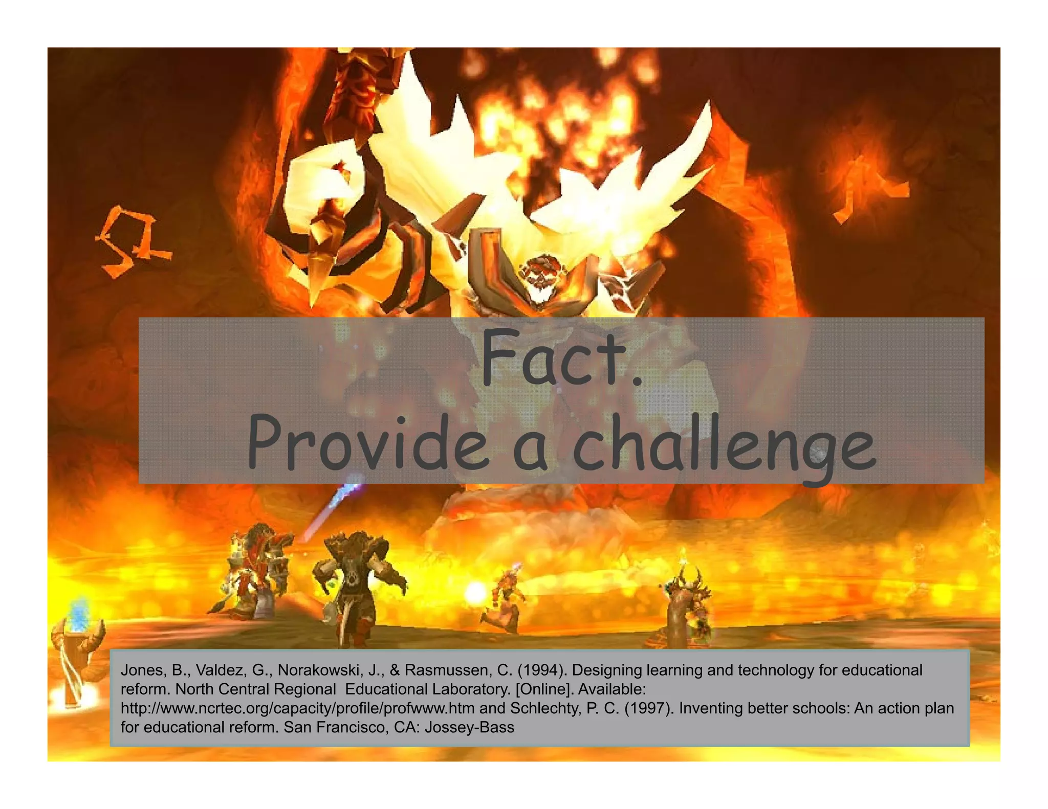 Fact.
Provide a challenge
Jones, B., Valdez, G., Norakowski, J., & Rasmussen, C. (1994). Designing learning and technology for educational
reform. North Central Regional Educational Laboratory. [Online]. Available:
http://www.ncrtec.org/capacity/profile/profwww.htm and Schlechty, P. C. (1997). Inventing better schools: An action plan
for educational reform. San Francisco, CA: Jossey-Bass
 