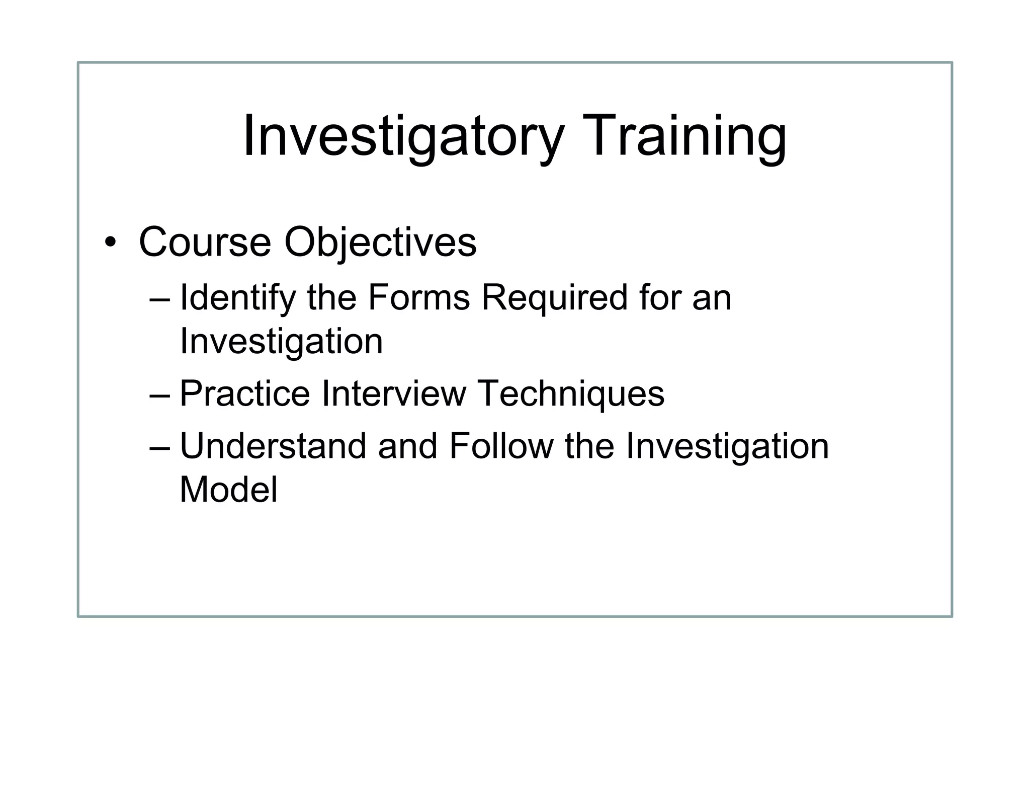 Investigatory Training
• Course Objectives
– Identify the Forms Required for an
Investigation
– Practice Interview Techniques
– Understand and Follow the Investigation
Model
 