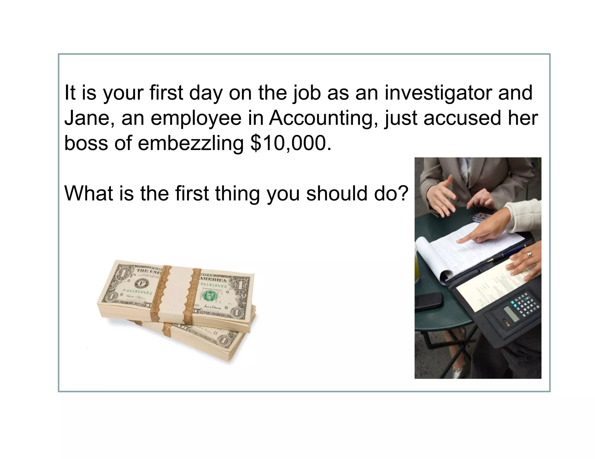 It is your first day on the job as an investigator and
Jane, an employee in Accounting, just accused her
boss of embezzling $10,000.
What is the first thing you should do?
 