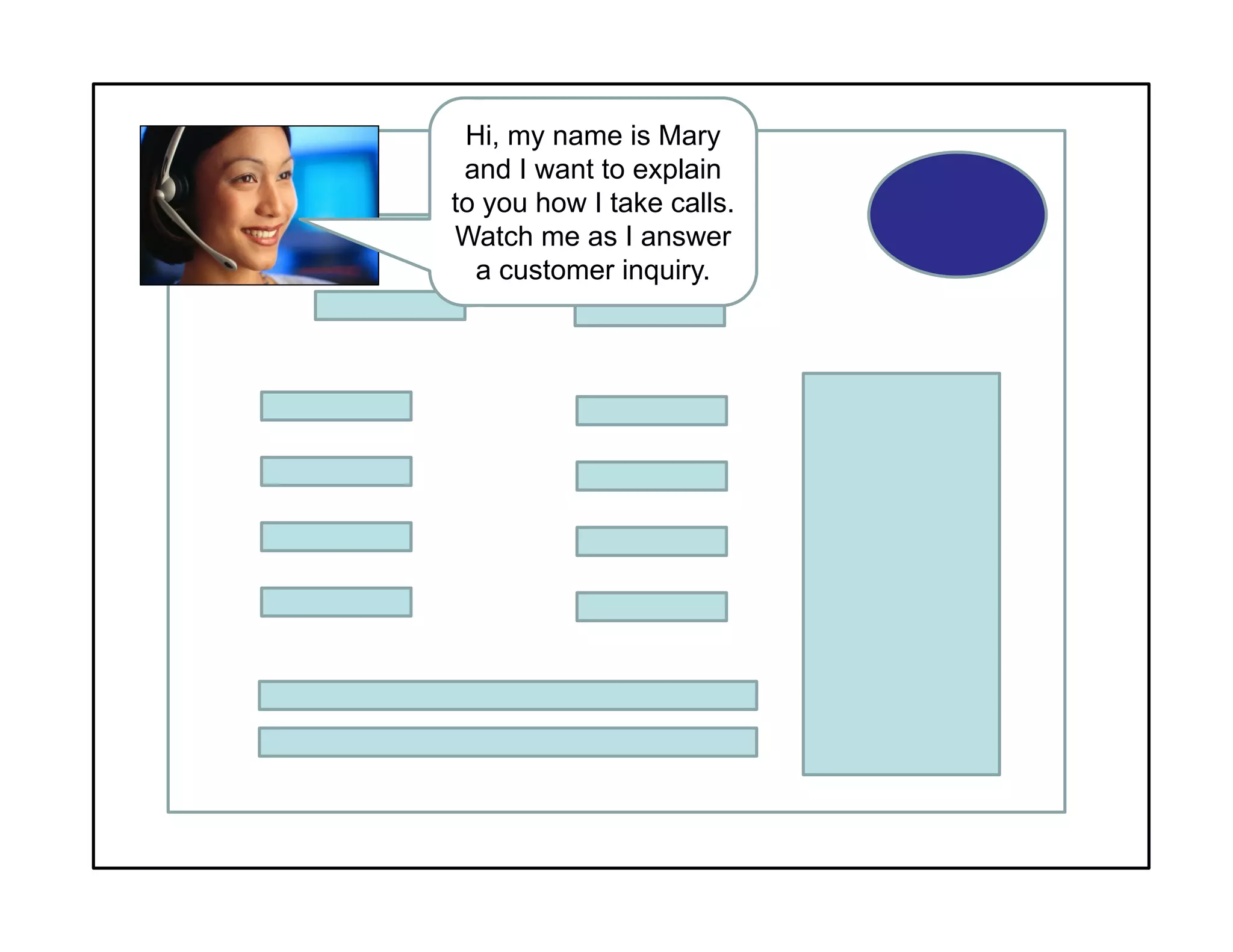 Hi, my name is Mary
and I want to explain
to you how I take calls.
Watch me as I answer
a customer inquiry.
 