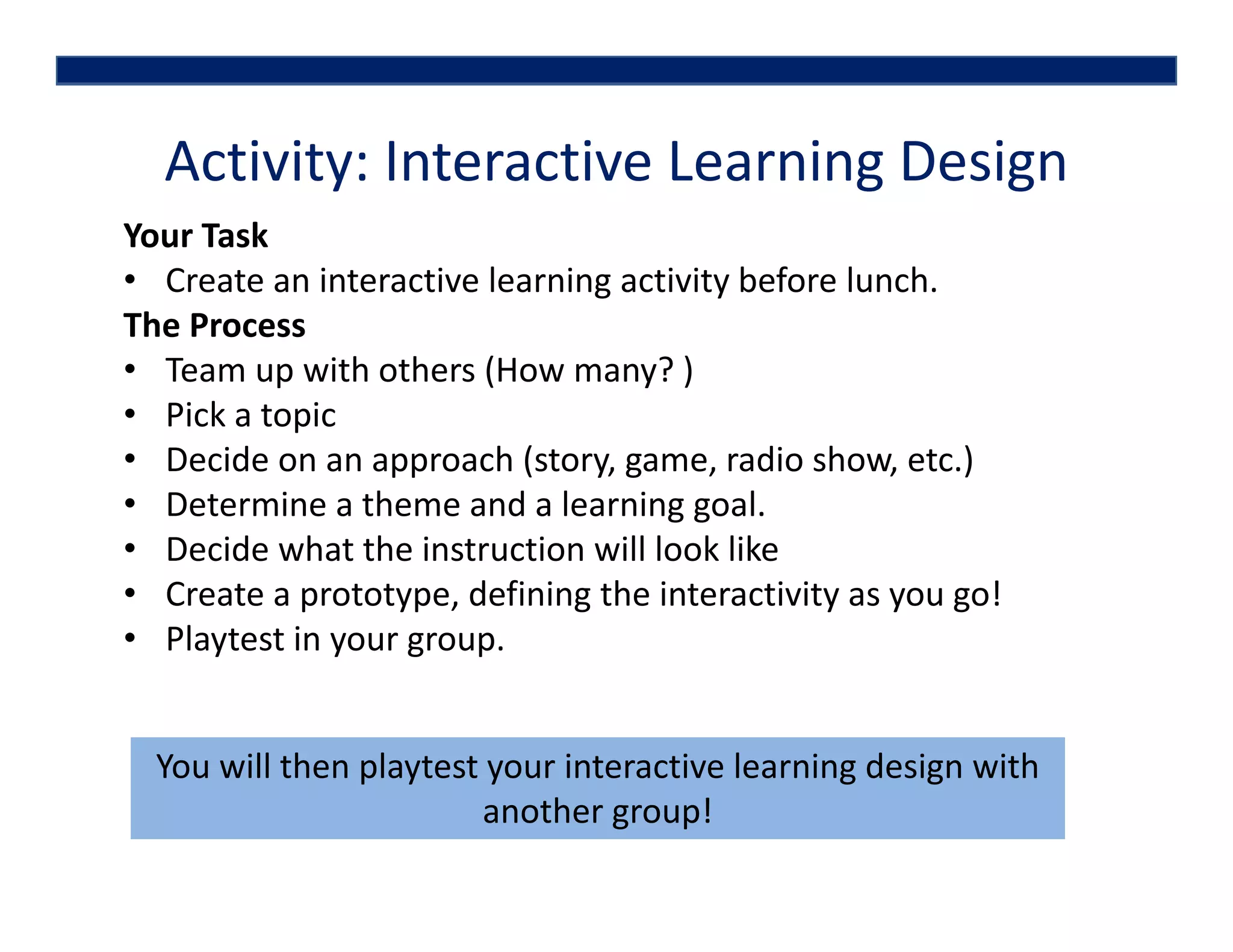 Activity: Interactive Learning Design
Your Task
• Create an interactive learning activity before lunch.
The Process 
• Team up with others (How many? )
• Pick a topic 
• Decide on an approach (story, game, radio show, etc.)
• Determine a theme and a learning goal.
• Decide what the instruction will look like
• Create a prototype, defining the interactivity as you go!
• Playtest in your group. 
You will then playtest your interactive learning design with 
another group!
 