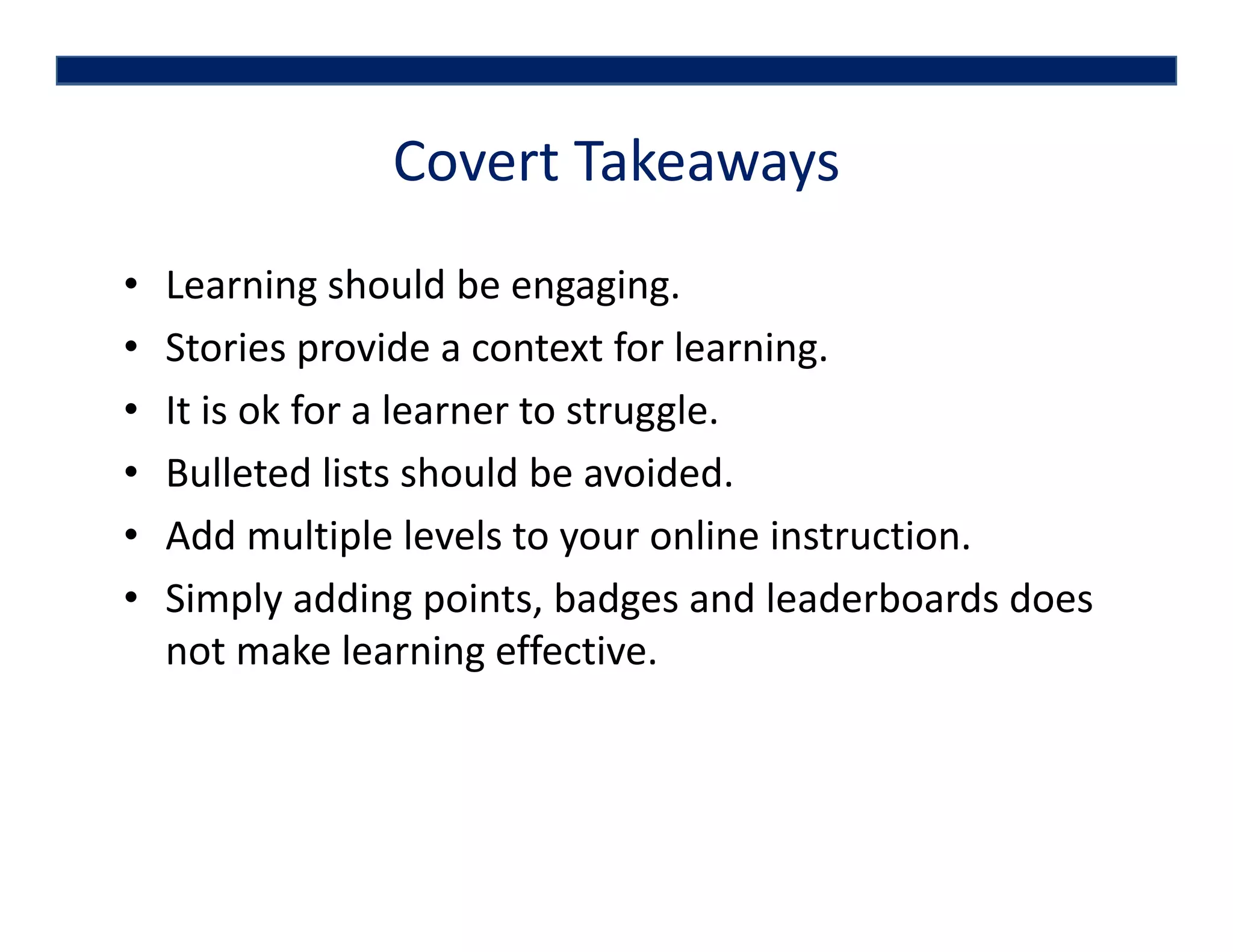 Covert Takeaways
• Learning should be engaging.
• Stories provide a context for learning.
• It is ok for a learner to struggle.
• Bulleted lists should be avoided. 
• Add multiple levels to your online instruction. 
• Simply adding points, badges and leaderboards does 
not make learning effective. 
 