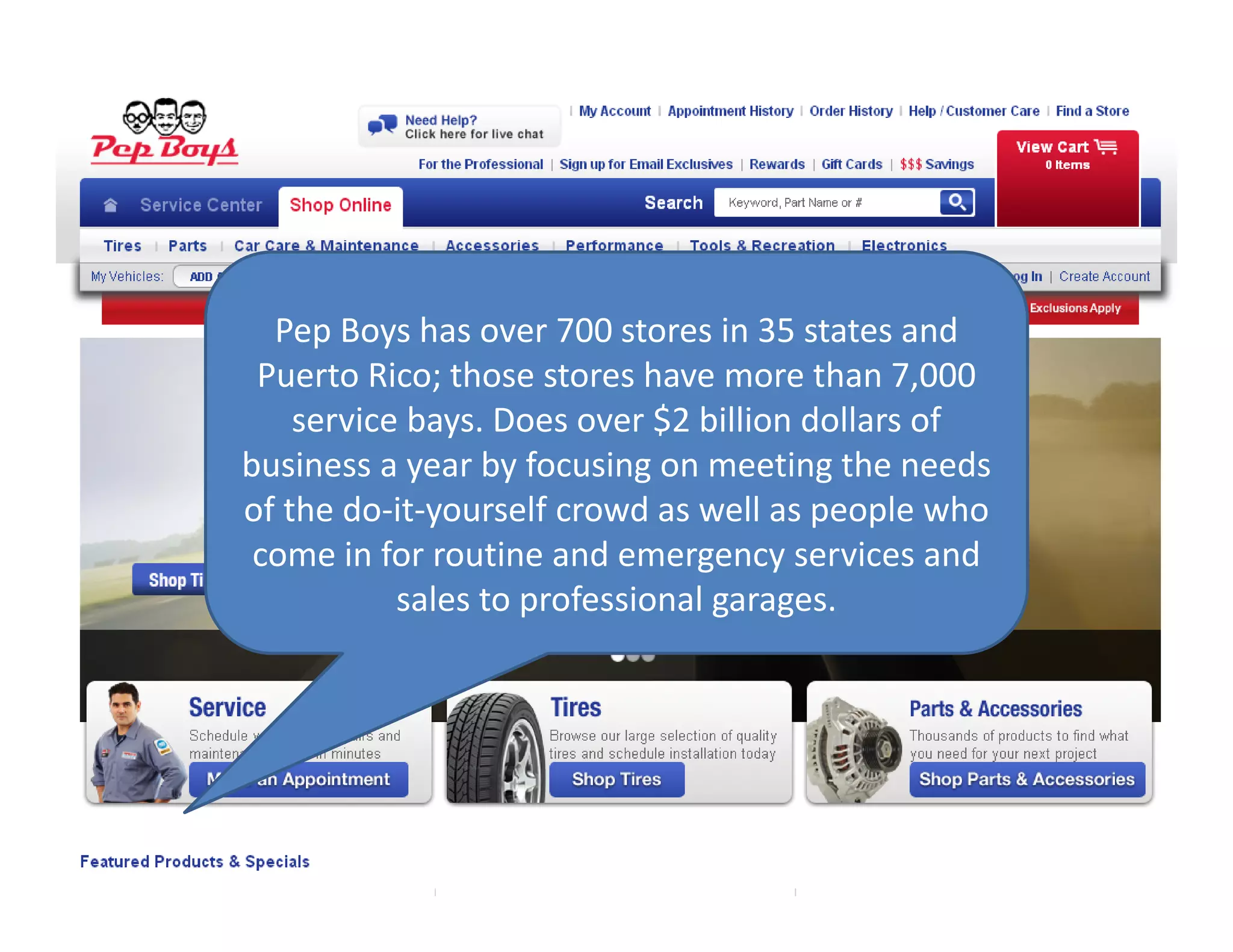 Pep Boys has over 700 stores in 35 states and 
Puerto Rico; those stores have more than 7,000 
service bays. Does over $2 billion dollars of 
business a year by focusing on meeting the needs 
of the do‐it‐yourself crowd as well as people who 
come in for routine and emergency services and 
sales to professional garages. 
 