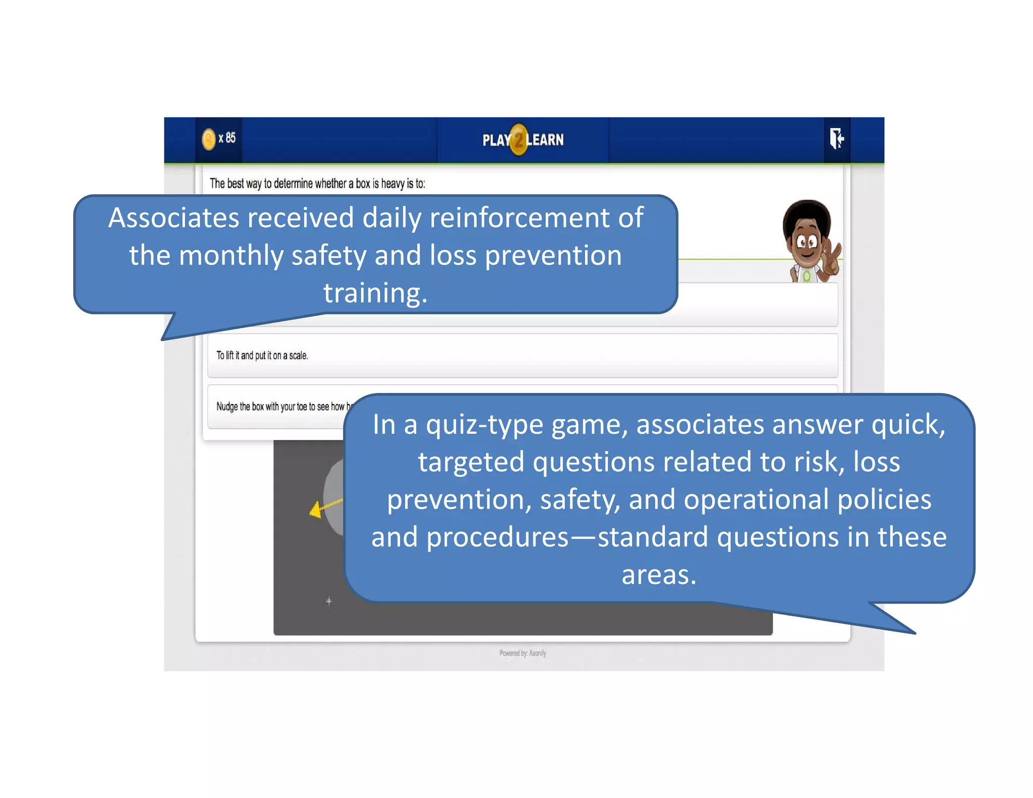 Associates received daily reinforcement of 
the monthly safety and loss prevention 
training.
In a quiz‐type game, associates answer quick, 
targeted questions related to risk, loss 
prevention, safety, and operational policies 
and procedures—standard questions in these 
areas. 
 