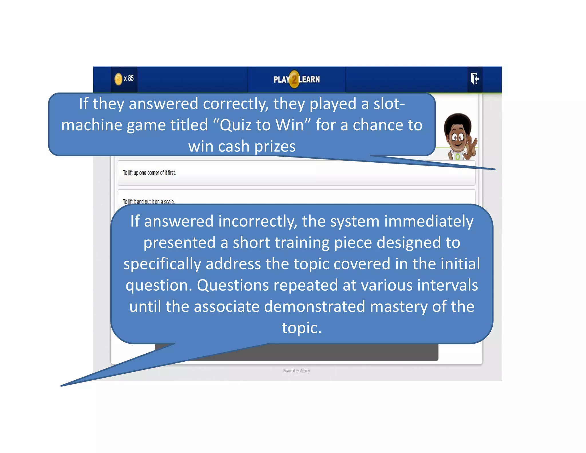 If they answered correctly, they played a slot‐
machine game titled “Quiz to Win” for a chance to 
win cash prizes
If answered incorrectly, the system immediately 
presented a short training piece designed to 
specifically address the topic covered in the initial 
question. Questions repeated at various intervals 
until the associate demonstrated mastery of the 
topic. 
 