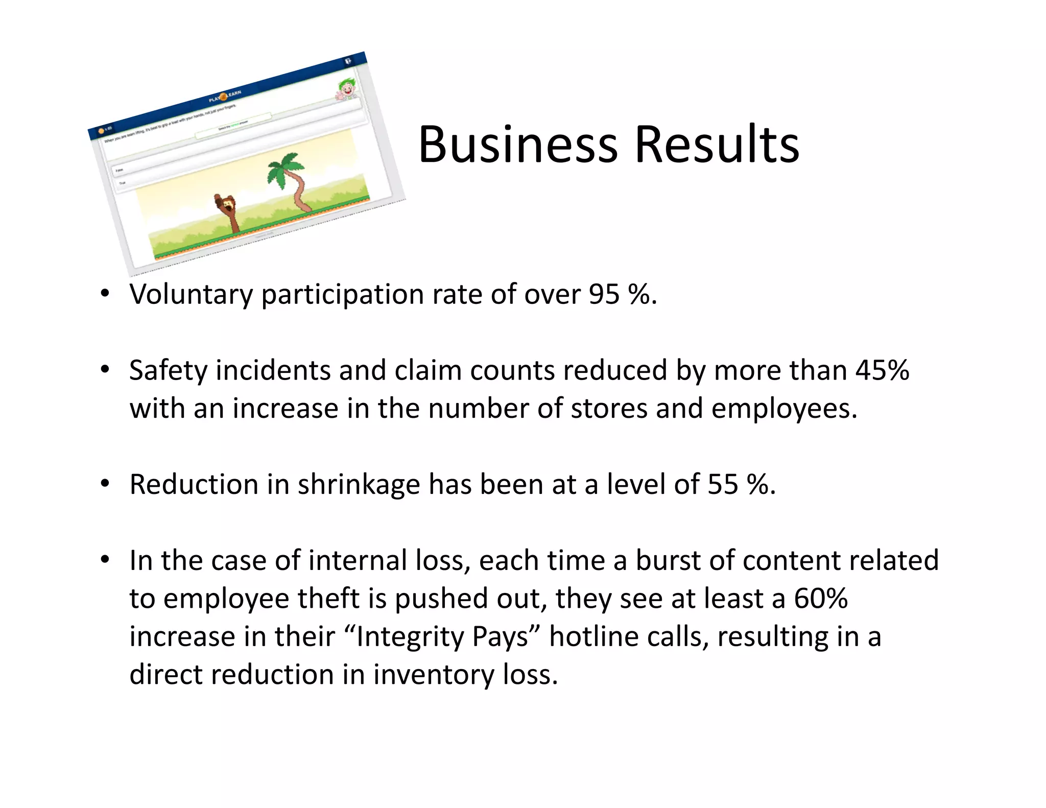 Business Results
• Voluntary participation rate of over 95 %. 
• Safety incidents and claim counts reduced by more than 45% 
with an increase in the number of stores and employees. 
• Reduction in shrinkage has been at a level of 55 %.
• In the case of internal loss, each time a burst of content related 
to employee theft is pushed out, they see at least a 60% 
increase in their “Integrity Pays” hotline calls, resulting in a 
direct reduction in inventory loss.
 