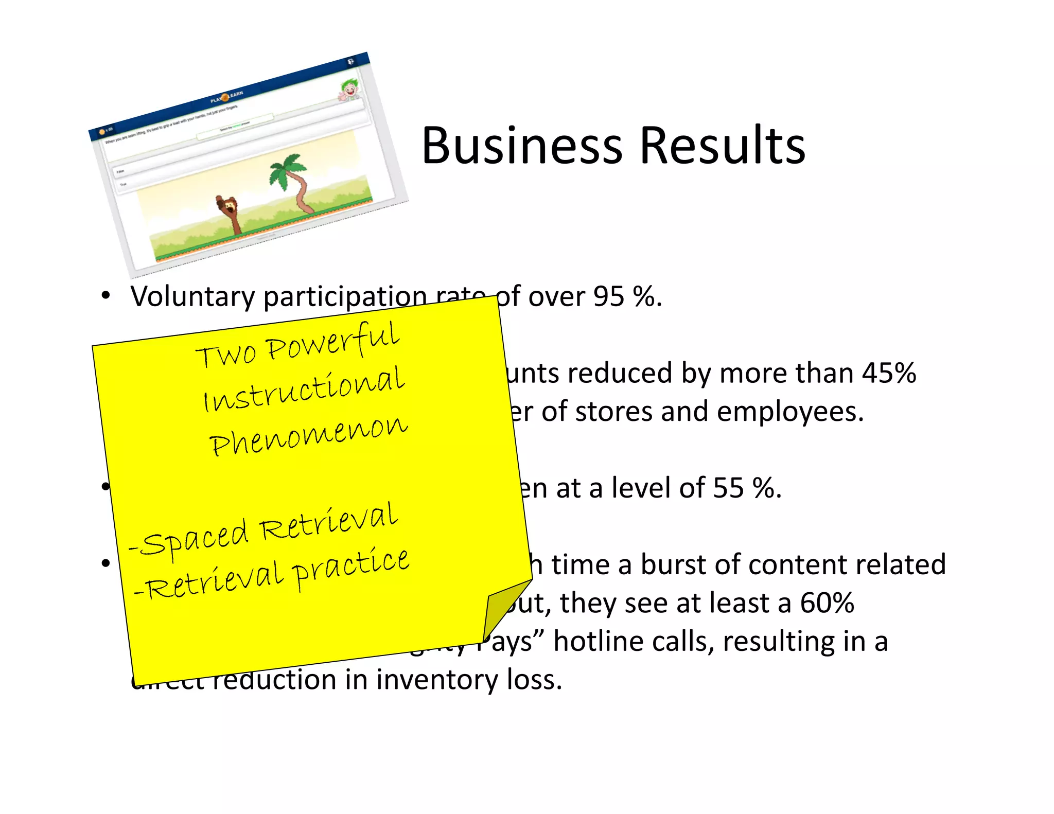 Business Results
• Voluntary participation rate of over 95 %. 
• Safety incidents and claim counts reduced by more than 45% 
with an increase in the number of stores and employees. 
• Reduction in shrinkage has been at a level of 55 %.
• In the case of internal loss, each time a burst of content related 
to employee theft is pushed out, they see at least a 60% 
increase in their “Integrity Pays” hotline calls, resulting in a 
direct reduction in inventory loss.
 