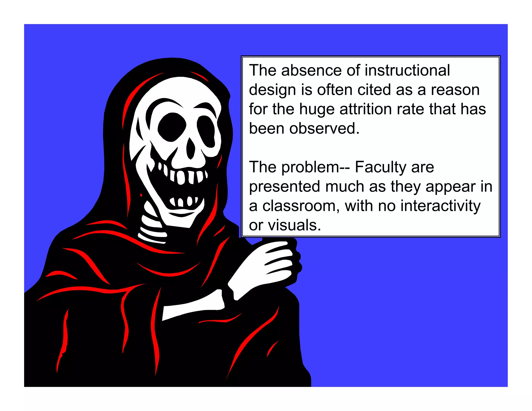 The absence of instructional
design is often cited as a reason
for the huge attrition rate that has
been observed.
The problem-- Faculty are
presented much as they appear in
a classroom, with no interactivity
or visuals.
 