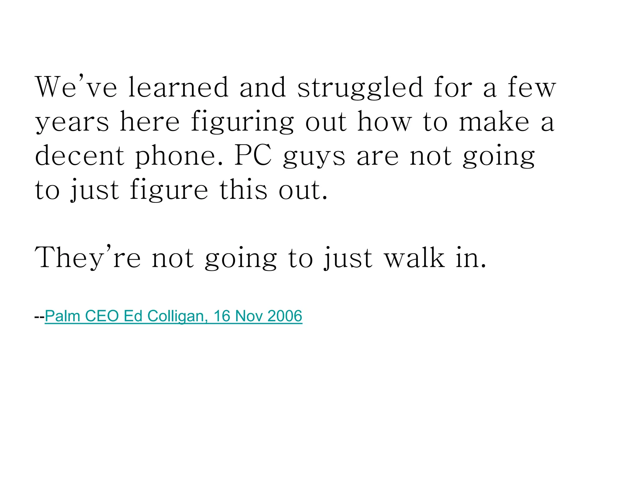 We’ve learned and struggled for a few
years here figuring out how to make a
decent phone. PC guys are not going
to just figure this out.
They’re not going to just walk in.
--Palm CEO Ed Colligan, 16 Nov 2006
 