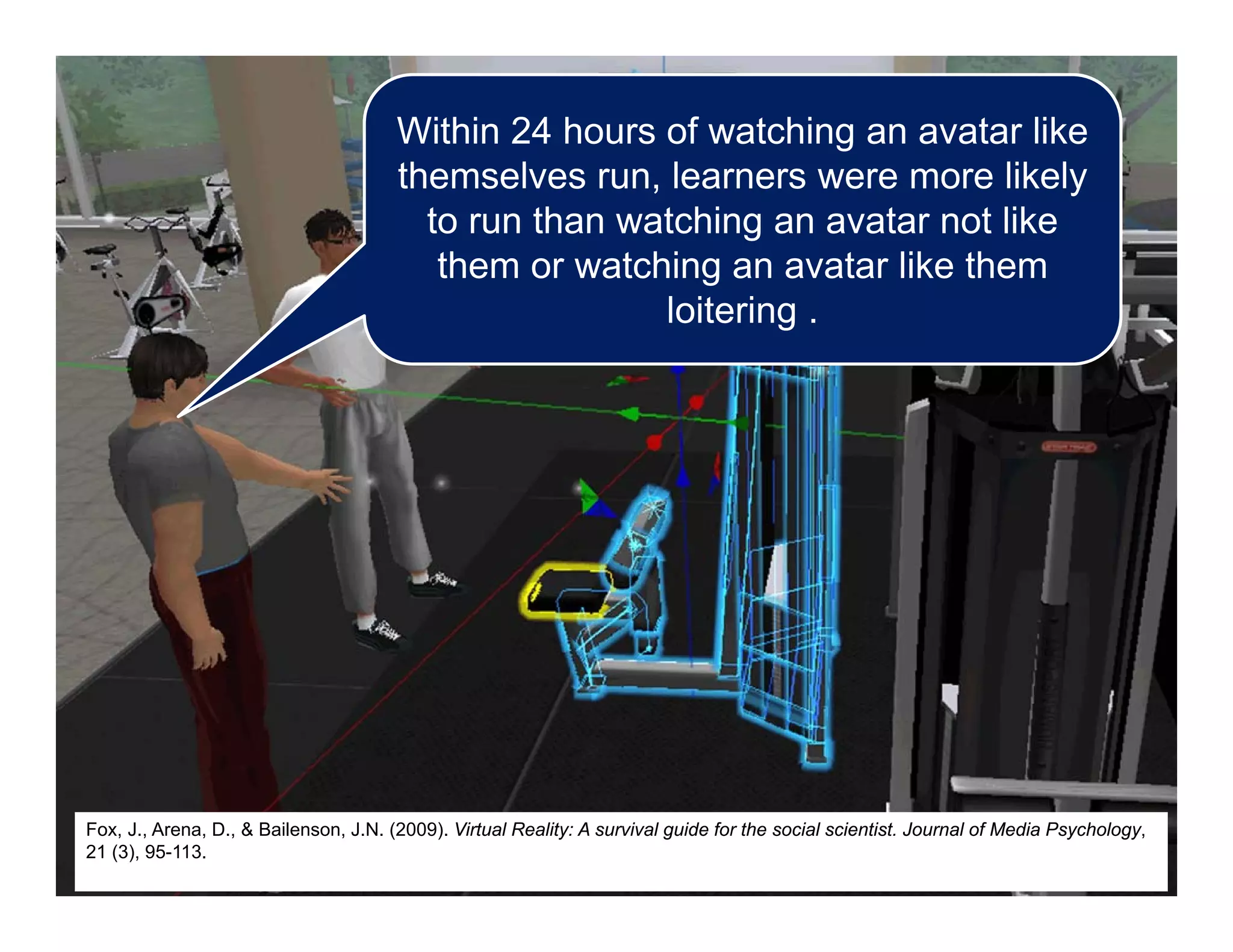 Within 24 hours of watching an avatar like
themselves run, learners were more likely
to run than watching an avatar not like
them or watching an avatar like them
loitering .
Fox, J., Arena, D., & Bailenson, J.N. (2009). Virtual Reality: A survival guide for the social scientist. Journal of Media Psychology,
21 (3), 95-113.
 
