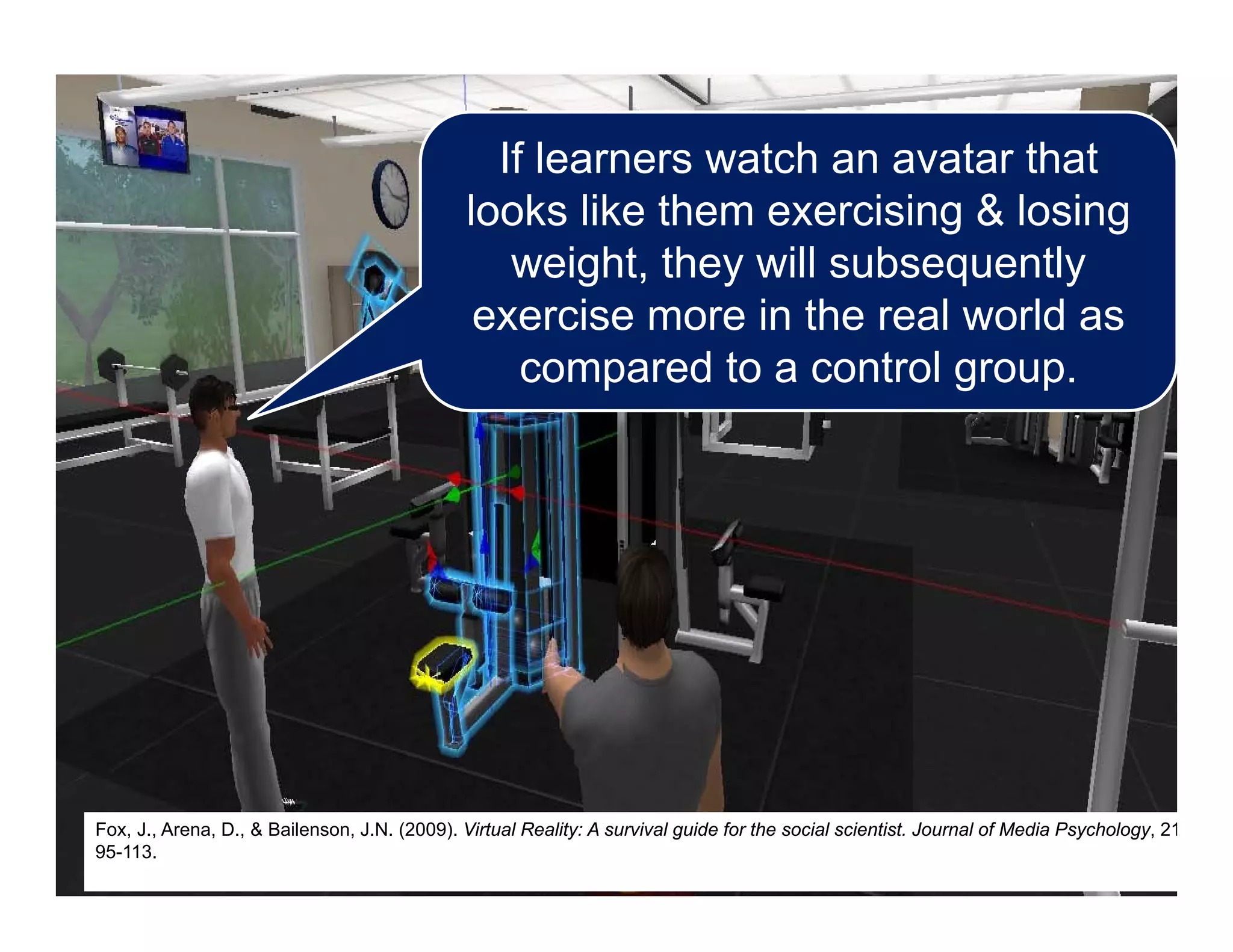 If learners watch an avatar that
looks like them exercising & losing
weight, they will subsequently
exercise more in the real world as
compared to a control group.
Fox, J., Arena, D., & Bailenson, J.N. (2009). Virtual Reality: A survival guide for the social scientist. Journal of Media Psychology, 21
95-113.
 