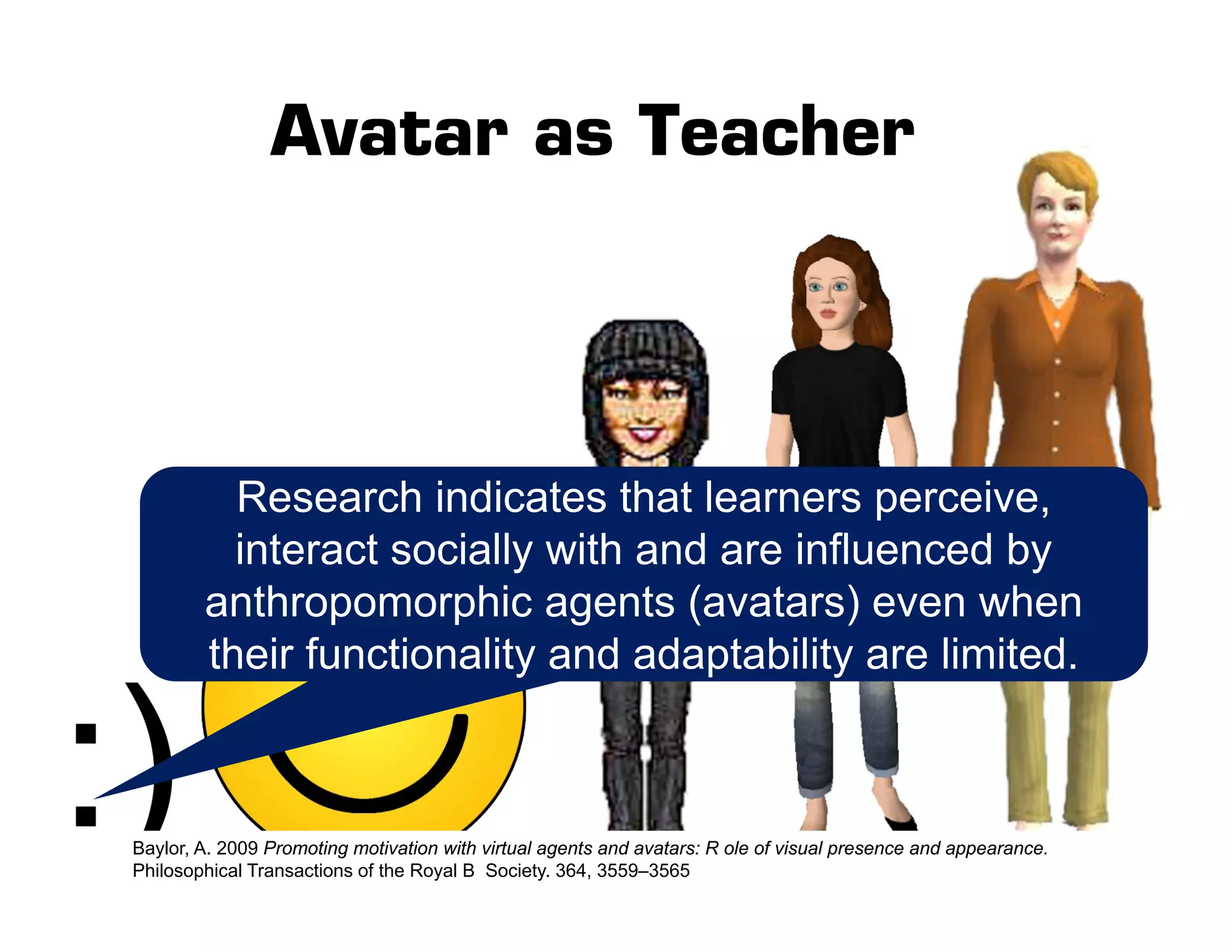Avatar as Teacher
Research indicates that learners perceive,
interact socially with and are influenced by
anthropomorphic agents (avatars) even when
their functionality and adaptability are limited.
Baylor, A. 2009 Promoting motivation with virtual agents and avatars: R ole of visual presence and appearance.
Philosophical Transactions of the Royal B Society. 364, 3559–3565
 