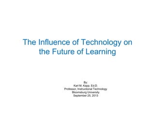 The Influence of Technology on
the Future of Learning
By:
Karl M. Kapp, Ed.D.
Professor, Instructional Technology
Bloomsburg University
September 25, 2013
 