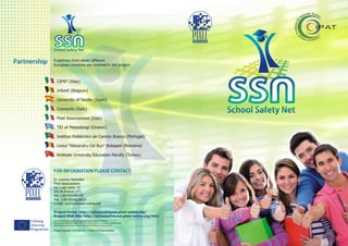 School Safety Net


Partnership      9 partners from seven different
                 European countries are involved in the project:



                    CIPAT (Italy)

                    Inforef (Belgium)

                    University of Seville (Spain)

                    Connectis (Italy)
                                                                                                          School Safety Net
                    Pixel Associazione (Italy)

                    TEI of Messolongi (Greece)

                    Instituo Politécnico de Castelo Branco (Portugal)

                    Liceul “Alexandru Cel Bun” Boto?ani (Romania)

                    Kirikkale University Education Faculty (Turkey)


                 FOR INFORMATION PLEASE CONTACT:
                 Dr Lorenzo Martellini
                 Pixel Associazione
                 Via Luigi Lanzi, 12
                 50134 Firenze (IT)
                 Tel. +39-055489700
                 Fax. +39-0554628873
                 e-mail: lorenzo@pixel-online.net

                 Project Portal: http://schoolsafetynet.pixel-online.org/
                 Project Web Site: http://schoolsafetynet.pixel-online.org/info/
     Lifelong    This project has been funded with support from the European Commission.
                 This material reflects the views only of the author, and the Commission cannot be held
     Learning    responsible for any use which may be made of the information contained therein.

     Programme   Project Number: 531028-LLP-1-2012-1-IT-KA4-KA4MP
 