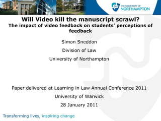 Will Video kill the manuscript scrawl? The impact of video feedback on students’ perceptions of feedback ,[object Object],[object Object],[object Object],Paper delivered at Learning in Law Annual Conference 2011 University of Warwick 28 January 2011 