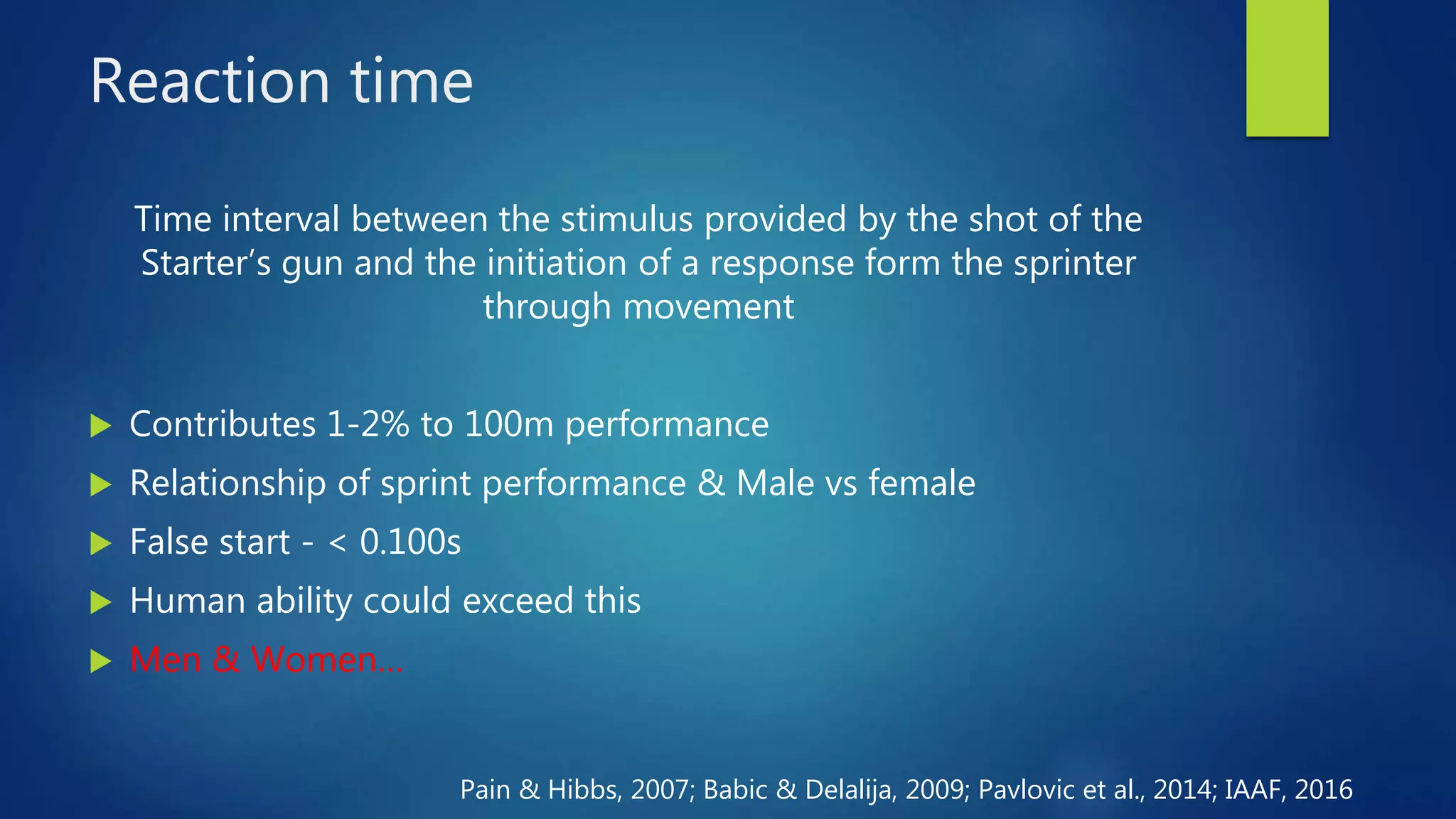 Reaction time
Time interval between the stimulus provided by the shot of the
Starter’s gun and the initiation of a response form the sprinter
through movement
 Contributes 1-2% to 100m performance
 Relationship of sprint performance & Male vs female
 False start - < 0.100s
 Human ability could exceed this
 Men & Women…
Pain & Hibbs, 2007; Babic & Delalija, 2009; Pavlovic et al., 2014; IAAF, 2016
 
