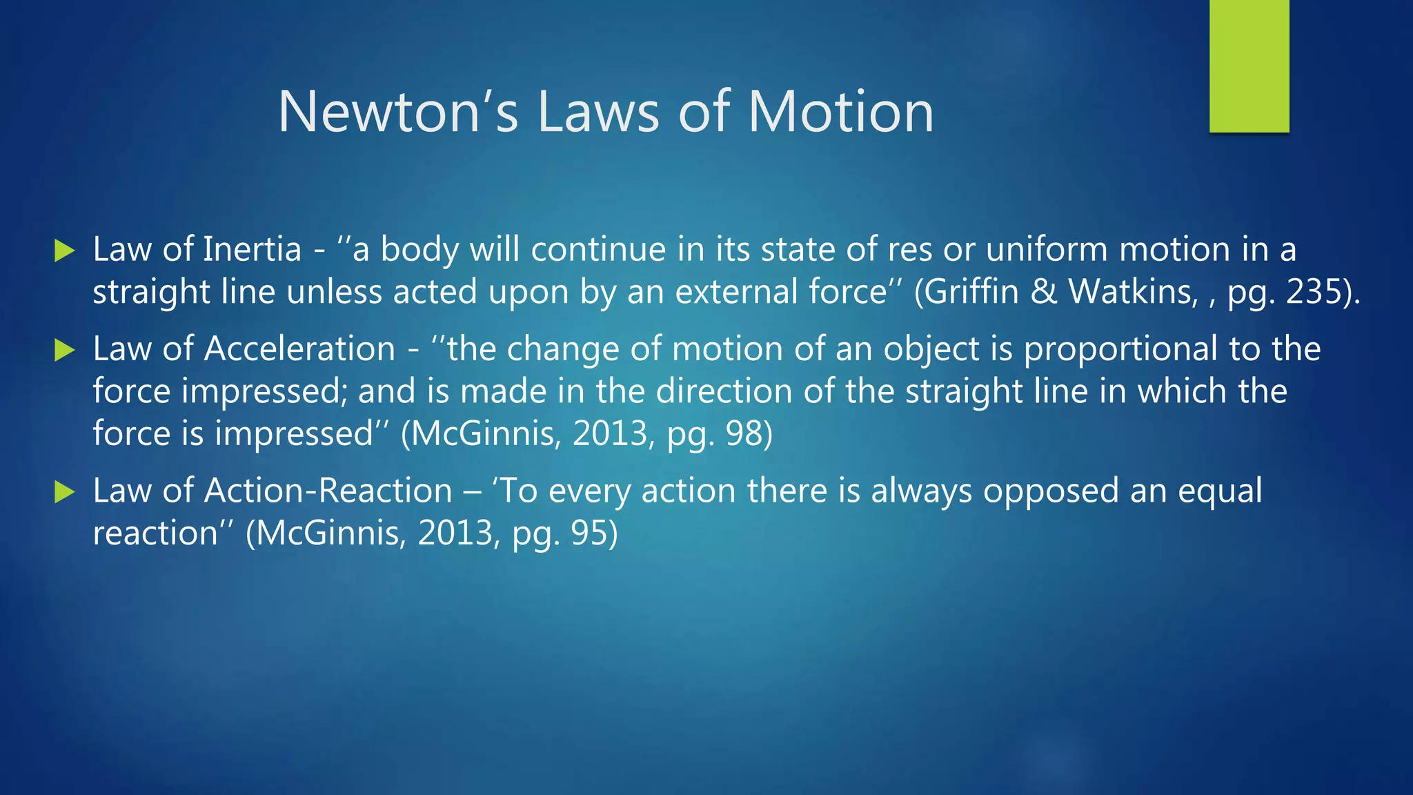 Newton’s Laws of Motion
 Law of Inertia - ‘’a body will continue in its state of res or uniform motion in a
straight line unless acted upon by an external force’’ (Griffin & Watkins, , pg. 235).
 Law of Acceleration - ‘’the change of motion of an object is proportional to the
force impressed; and is made in the direction of the straight line in which the
force is impressed’’ (McGinnis, 2013, pg. 98)
 Law of Action-Reaction – ‘To every action there is always opposed an equal
reaction’’ (McGinnis, 2013, pg. 95)
 