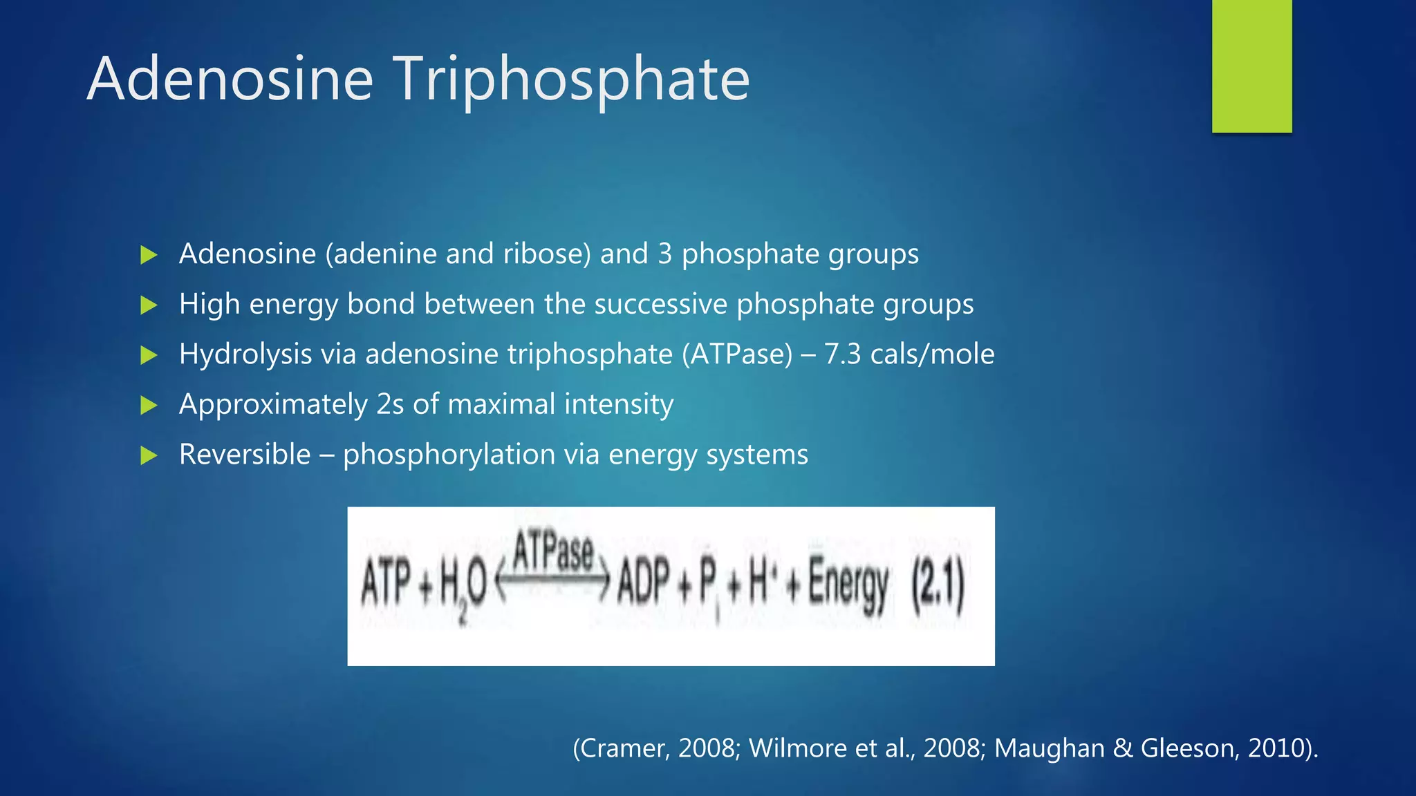 Adenosine Triphosphate
 Adenosine (adenine and ribose) and 3 phosphate groups
 High energy bond between the successive phosphate groups
 Hydrolysis via adenosine triphosphate (ATPase) – 7.3 cals/mole
 Approximately 2s of maximal intensity
 Reversible – phosphorylation via energy systems
(Cramer, 2008; Wilmore et al., 2008; Maughan & Gleeson, 2010).
 
