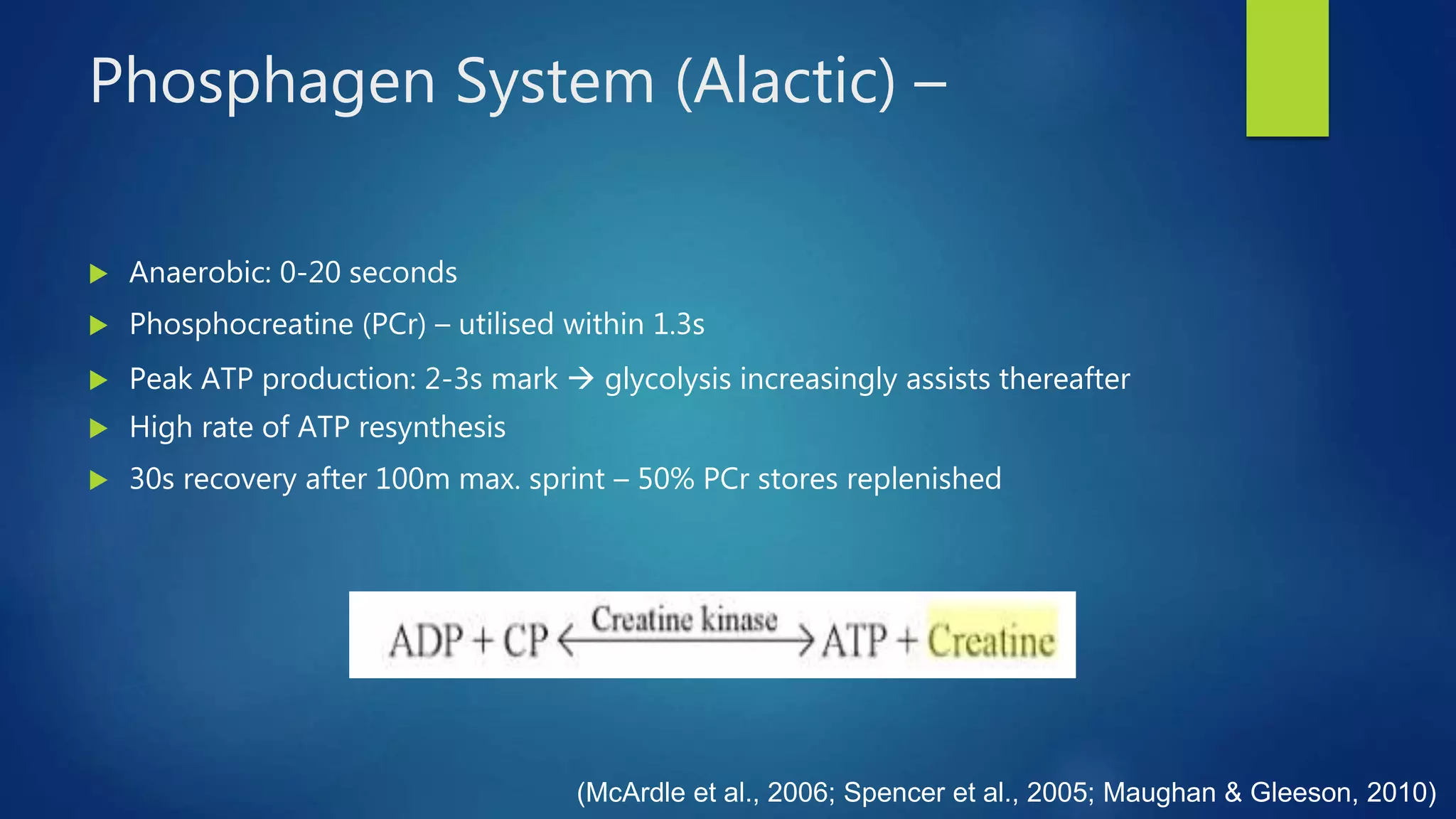 Phosphagen System (Alactic) –
 Anaerobic: 0-20 seconds
 Phosphocreatine (PCr) – utilised within 1.3s
 Peak ATP production: 2-3s mark  glycolysis increasingly assists thereafter
 High rate of ATP resynthesis
 30s recovery after 100m max. sprint – 50% PCr stores replenished
(McArdle et al., 2006; Spencer et al., 2005; Maughan & Gleeson, 2010)
 