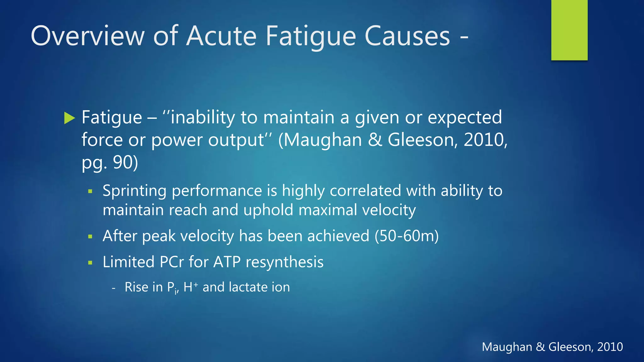 Overview of Acute Fatigue Causes -
 Fatigue – ‘’inability to maintain a given or expected
force or power output’’ (Maughan & Gleeson, 2010,
pg. 90)
 Sprinting performance is highly correlated with ability to
maintain reach and uphold maximal velocity
 After peak velocity has been achieved (50-60m)
 Limited PCr for ATP resynthesis
- Rise in Pi, H+ and lactate ion
Maughan & Gleeson, 2010
 